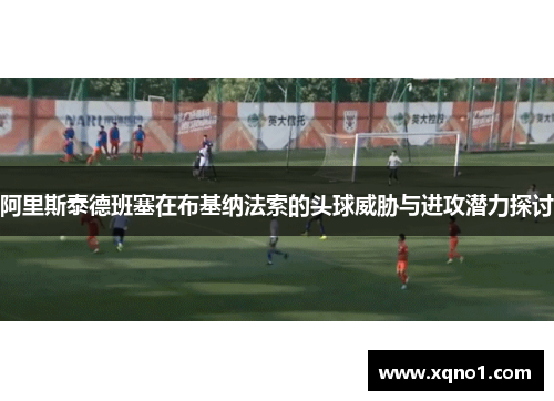 阿里斯泰德班塞在布基纳法索的头球威胁与进攻潜力探讨