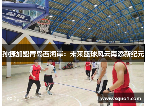 孙捷加盟青岛西海岸:未来篮球风云再添新纪元